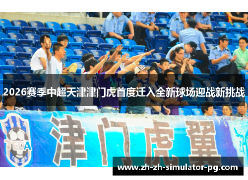 2026赛季中超天津津门虎首度迁入全新球场迎战新挑战 2026赛季中超天津津门虎首度迁入全新球场迎战新挑战