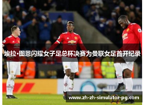 埃拉·图恩闪耀女子足总杯决赛为曼联女足首开纪录 埃拉·图恩闪耀女子足总杯决赛为曼联女足首开纪录