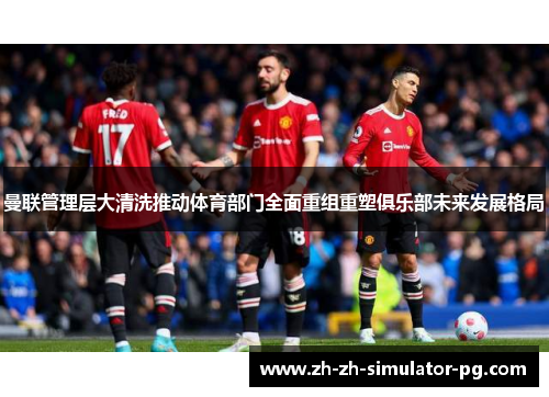曼联管理层大清洗推动体育部门全面重组重塑俱乐部未来发展格局 曼联管理层大清洗推动体育部门全面重组重塑俱乐部未来发展格局