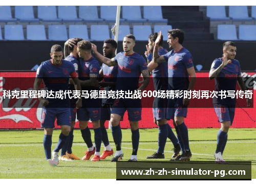 科克里程碑达成代表马德里竞技出战600场精彩时刻再次书写传奇