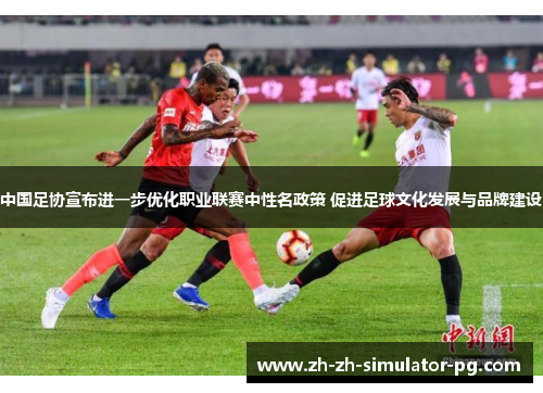 中国足协宣布进一步优化职业联赛中性名政策 促进足球文化发展与品牌建设