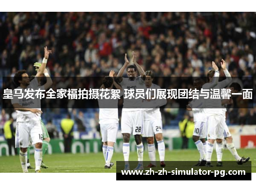 皇马发布全家福拍摄花絮 球员们展现团结与温馨一面 皇马发布全家福拍摄花絮 球员们展现团结与温馨一面