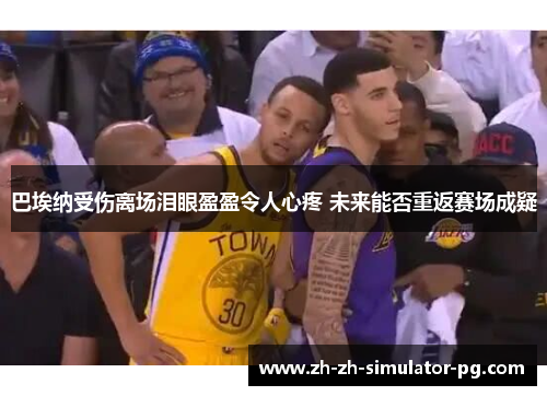 巴埃纳受伤离场泪眼盈盈令人心疼 未来能否重返赛场成疑 巴埃纳受伤离场泪眼盈盈令人心疼 未来能否重返赛场成疑